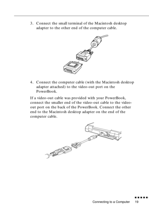 Page 37 
Connecting to a Computer 
n  n  n  n  n  
n
 
19  3. Connect the small terminal of the Macintosh desktop 
adapter to the other end of the computer cable.
4. Connect the computer cable (with the Macintosh desktop 
adapter attached) to the video-out port on the 
PowerBook. 
If a video-out cable was provided with your PowerBook, 
connect the smaller end of the video-out cable to the video-
out port on the back of the PowerBook. Connect the other 
end to the Macintosh desktop adapter on the end of the...