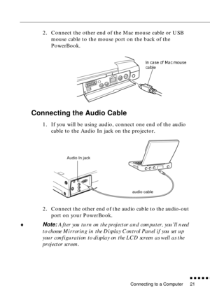 Page 39 
Connecting to a Computer 
n  n  n  n  n  
n
 
21  2. Connect the other end of the Mac mouse cable or USB 
mouse cable to the mouse port on the back of the 
PowerBook.  Connecting the Audio Cable  1. If you will be using audio, connect one end of the audio 
cable to the Audio In jack on the projector. 
2. Connect the other end of the audio cable to the audio-out 
port on your PowerBook. 
¨
Note: After you turn on the projector and computer, you’ll need 
to choose Mirroring in the Display Control Panel...