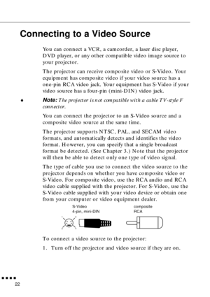 Page 40 
  n  n  n  n 
22  Connecting to a Video Source  You can connect a VCR, a camcorder, a laser disc player, 
DVD player, or any other compatible video image source to 
your projector.
The projector can receive composite video or S-Video. Your 
equipment has composite video if your video source has a 
one-pin RCA video jack. Your equipment has S-Video if your 
video source has a four-pin (mini-DIN) video jack. 
¨ 
Note: 
 The projector is not compatible with a cable TV-style F 
connector. 
You can connect...