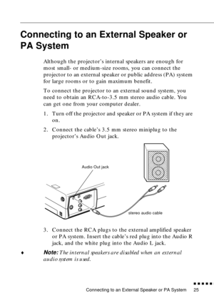 Page 43 
Connecting to an External Speaker or PA System 
n  n  n  n  n  
n
 
25  Connecting to an External Speaker or 
PA System   
  Although the projector’s internal speakers are enough for 
most small- or medium-size rooms, you can connect the 
projector to an external speaker or public address (PA) system 
for large rooms or to gain maximum benefit.
To connect the projector to an external sound system, you 
need to obtain an RCA-to-3.5 mm stereo audio cable. You 
can get one from your computer dealer.
1....