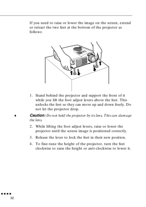 Page 50  n  n  n  n
32
If you need to raise or lower the image on the screen, extend 
or retract the two feet at the bottom of the projector as 
follows:
1. Stand behind the projector and support the front of it 
while you lift the foot adjust levers above the feet. This 
unlocks the feet so they can move up and down freely. Do 
not let the projector drop.
¨
Caution: Do not hold the projector by its lens. This can damage 
the lens.
2. While lifting the foot adjust levers, raise or lower the 
projector until the...