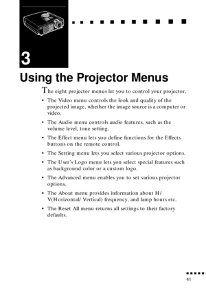 Page 59  n     n        n     n     n    n     n     n    n    n     n     n      n      n      n
n  n  n  n  n  n
41
3
Using the Projector Menus
The eight projector menus let you to control your projector.
• The Video menu controls the look and quality of the 
projected image, whether the image source is a computer or 
video.
• The Audio menu controls audio features, such as the 
volume level, tone setting.
• The Effect menu lets you define functions for the Effects 
buttons on the remote control.
• The...