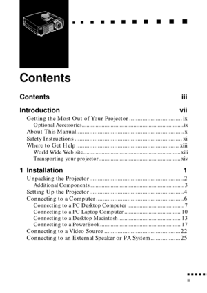 Page 7 
n  n  n  n  n  
n
 
iii 
   
  
n
 
     
   
n 
        
  
n 
      
n 
   
    
n 
     
n 
      
n 
     n 
    
  
n
 
    
  
n 
      
n
 
      
n 
       
n
 
       
n 
       
n
 
Contents 
Contents iii
Introduction vii 
Getting the Most Out of Your Projector ................................ ix 
Optional Accessories ...................................................................ix 
About This Manual................................................................. x
Safety Instructions...