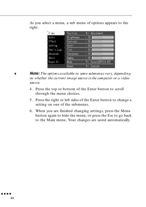 Page 62  n  n  n  n
44
As you select a menu, a sub menu of options appears to the 
right.
¨
Note: The options available in some submenus vary, depending 
on whether the current image source is the computer or a video 
source.
4. Press the top or bottom of the Enter button to scroll 
through the menu choices.
5. Press the right or left sides of the Enter button to change a 
setting on one of the submenus.
6. When you are finished changing settings, press the Menu 
button again to hide the menu, or press the Esc...