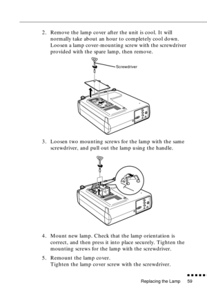 Page 77Replacing the Lamp
n  n  n  n  n  n
59
2. Remove the lamp cover after the unit is cool. It will 
normally take about an hour to completely cool down. 
Loosen a lamp cover-mounting screw with the screwdriver 
provided with the spare lamp, then remove.
3. Loosen two mounting screws for the lamp with the same 
screwdriver, and pull out the lamp using the handle.
4. Mount new lamp. Check that the lamp orientation is 
correct, and then press it into place securely. Tighten the 
mounting screws for the lamp...