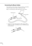 Page 38 
  n  n  n  n 
20  Connecting the Mouse Cables  If you want to use the remote control as a mouse, you need to 
connect the Mac mouse cable or USB mouse cable.
Refer to this illustration while following the steps below. 
1. Connect one end of the projector’s Mac mouse cable or 
USB mouse cable to the Mouse/Com or USB Mouse port 
on the projector.
Mac mouse cable Mouse/Com port
USB mouse cable 