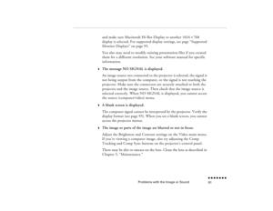 Page 106Problems with the Image or Sound
n  n  n  n  n  n  n  n 91
and make sure Macintosh Hi-Res Display or another 1024 
X 768 
display is selected. For supported display settings, see page “
Supported 
Monitor Displays
” on page 95.
You also may need to modify existing presentation files if you created them for a different resolution. See your software manual for specific information.
w
The message NO SIGNAL is displayed.An image source not connected to the projector is selected, the signal is not being...