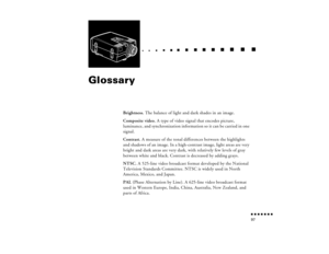 Page 112n  n  n  n  n  n  n  n 97
  n     
n       
 n     
n     n    
n     
n     n
   
 n   
 n     
n     
n      
n      
n  
Glossary
Brightness. The balance of light and dark shades in an image.
Composite video. A type of video signal that encodes picture, 
luminance, and synchronization information so it can be carried in one 
signal.
Contrast. A measure of the tonal differences between the highlights 
and shadows of an image. In a high-contrast image, light areas are very 
bright and dark areas are...