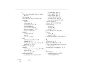 Page 115Index
 n  n  n  n  n  n             100
CCamcorder, adjusting the projected image, 
50
 to 
51
Case, cleaning, 
82
Ceiling, hanging the projector from, 
53
Changing
batteries, 
6
cursor shape, 
66
image color property, 
80
menu language, 
54
menu settings, 
44
 to 
47
projector settings, 
74
 to 
78
test pattern, 
78
 to 
79
Cleaning
air filter, 
83
 to 
84
lens, 
82
projector case, 
82
Color
adjusting screen whiteness, 
53
balance, 
50
, 75
changing the image color property, 
80
saturation, 
50
, 74
,...