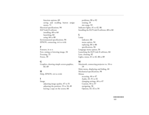 Page 116n  n  n  n  n  n  n  n 101
function options, 
69
saving and recalling button assign-ments, 
71
Electrical specifications, 
94
ELP Link II software
installing, 
60
 to 
64
launching, 
64
using, 
64
 to 
80
Environmental specifications, 
94
EPSON, contacting, 
xvi
 to 
xviii
FFeatures, 
ix to 
x
Feet, raising or lowering image, 
34
Focusing, 
33
Freeze, 
39
GGraphics, drawing simple screen graphics, 
65
, 69
HHelp, EPSON, 
xvi
 to 
xviii
IImage
adjusting image quality, 
47
 to 
51
adjusting the position,...