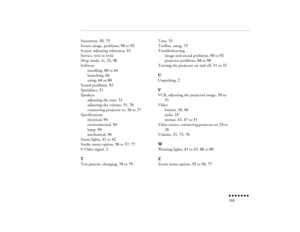 Page 118n  n  n  n  n  n  n  n 103
Saturation, 
50
, 75
Screen image, problems, 
90
 to 
92
Screen, adjusting whiteness, 
53
Service, 
xvii
 to 
xviii
Sleep mode, 
xi, 32
, 98
Software
installing, 
60
 to 
64
launching, 
64
using, 
64
 to 
80
Sound problems, 
92
Spatializer, 
51
Speakers
adjusting the tone, 
51
adjusting the volume, 
51
, 76
connecting projector to, 
26
 to 
27
Specifications
electrical, 
94
environmental, 
94
lamp, 
94
mechanical, 
94
Status lights, 
41
 to 
42
Strobe menu option, 
56
 to 
57
,...