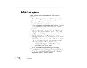 Page 13Introduction
 n  n  n  n  n  n
  xiv
Safety Instructions
Follow these safety instructions when setting up and using the projector:1.
Do not place the projector on an unstable cart, stand, or table.
2.
Do not use the projector near water or sources of heat.
3.
Use attachments only as recommended.
4.
Use the type of power source indicated on the projector. If you are not sure of the power available, consult your dealer or power company.
5.
Place the projector near a wall outlet where the plug can be easily...