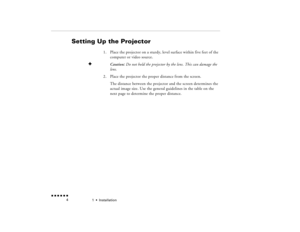 Page 211  •  
Installation
 n  n  n  n  n  n             4
Setting Up the Projector
1.
Place the projector on a sturdy, level surface within five feet of the computer or video source.
F
Caution: 
Do not hold the projector by the lens. This can damage the 
lens.
2.
Place the projector the proper distance from the screen.The distance between the projector and the screen determines the actual image size. Use the general guidelines in the table on the next page to determine the proper distance.
pro-ch1.fm  Page 4...