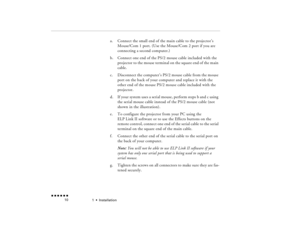 Page 271  •  
Installation
 n  n  n  n  n  n             10
a.
Connect the small end of the main cable to the projector’s Mouse/Com 1 port. (Use the Mouse/Com 2 port if you are connecting a second computer.)
b.
Connect one end of the PS/2 mouse cable included with the projector to the mouse terminal on the square end of the main cable.
c.
Disconnect the computer’s PS/2 mouse cable from the mouse port on the back of your computer and replace it with the other end of the mouse PS/2 mouse cable included with the...