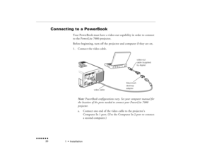 Page 371  •  
Installation
 n  n  n  n  n  n             20
Connecting to a PowerBook 
  
Your PowerBook must have a video-out capability in order to connect to the PowerLite 7000 projector. Before beginning, turn off the projector and computer if they are on.1.
Connect the video cable. Note:
 PowerBook configurations vary. See your computer manual for 
the location of the ports needed to connect your PowerLite 7000 projector.a.
Connect one end of the video cable to the projector’s Computer In 1 port. (Use the...