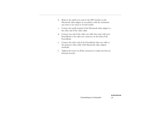 Page 38Connecting to a Computer
n  n  n  n  n  n  n  n 21
b.
Remove the small cover and set the 
DIP switches on the 
Macintosh video adapter in accordance with the resolutions you want to use (such as 16 inch mode).
c.
Connect the small terminal of the Macintosh video adapter to the other end of the video cable.
d.
Connect one end of the video-out cable that came with your PowerBook to the video-out connector on the back of the PowerBook.
e.
Connect the other end of the PowerBook video-out cable to the...