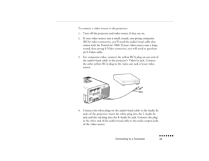 Page 42Connecting to a Computer
n  n  n  n  n  n  n  n 25
To connect a video source to the projector:1.
Turn off the projector and video source if they are on.
2.
If your video source uses a small, round, one-prong composite (RCA) video connectors, you’ll need the audio/visual cable that comes with the PowerLite 7000. If your video source uses a large, round, four-prong S-Video connector, you will need to purchase an S-Video cable.
3.
For composite video, connect the yellow RCA plug on one end of the...