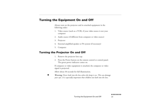 Page 47Turning the Equipment On and Off
n  n  n  n  n  n  n  n 31
Turning the Equipment On and Off
Always turn on the projector and its attached equipment in the following order:1.
Video source (such as a VCR), if your video source is not your computer
2.
Audio source (if different from computer or video source)
3.
Projector
4.
External amplified speaker or PA system (if necessary)
5.
Computer
Turning the Projector On and Off
1.
Remove the projector lens cap. 
2.
Press the Power button on the remote control or...
