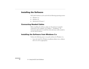 Page 754  •  
Using the ELP Link II Software
 n  n  n  n  n  n             60
Installing the Software
ELP Link II software can be used with the following operating systems:l
Windows 3.x
l
Windows 95
l
Macintosh OS System 7. 
Connecting Needed Cables
Before installing the software, make sure the projector is properly connected to your computer. See Chapter 1, “Installation,” for instructions about how to install the serial and mouse cables needed to use the Link II software.
Installing the Software from Windows...