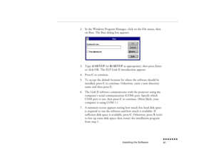 Page 76Installing the Software
n  n  n  n  n  n  n  n 61
2.
In the Windows Program Manager, click on the File menu, then on Run. The Run dialog box appears:
3.
Type 
A:\SETUP
 (or 
B:\SETUP
 as appropriate), then press Enter 
or click OK. The ELP Link II introduction appears.
4.
Press 
C to continue.
5.
To accept the default location for where the software should be installed, press 
C to continue. Otherwise, enter a new directory 
name and then press 
C.  
6.
The Link II software communicates with the...