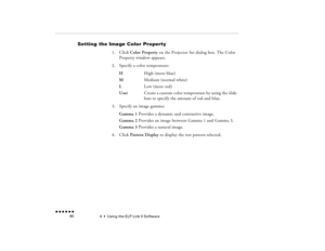 Page 954  •  
Using the ELP Link II Software
 n  n  n  n  n  n             80
Setting the Image Color Property 
1.
Click 
Color Property
 on the Projector Set dialog box. The Color 
Property window appears.
2.
Specify a color temperature: H 
High (more blue)
M
 
Medium (normal white)
L 
Low (more red)  
User 
Create a custom color temperature by using the slide bars to specify the amount of red and blue.
3.
Specify an image gamma: Gamma 1
 Provides a dynamic and contrastive image.
Gamma 2
 Provides an image...