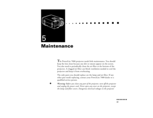 Page 96n  n  n  n  n  n  n  n 81
  n     
n       
 n     
n     n    
n     
n     n
   
 n   
 n     
n     
n      
n      
n  
5Maintenance 
 
T
he PowerLite 7000 projector needs little maintenance. You should 
keep the lens clean because any dirt or smears appear on the screen. 
You also need to periodically clean the air filter at the bottom of the 
projector. A clogged air filter can block ventilation needed to cool the 
projector and keep it from overheating. 
The only parts you should replace are the...