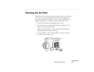 Page 98Cleaning the Air Filter
n  n  n  n  n  n  n  n 83
Cleaning the Air Filter 
 
Clean the air filter at the bottom of the projector after every 100 hours of use. If it is not cleaned periodically, it can become clogged with dust, preventing proper ventilation. This can cause overheating and damage the projector. To clean the air filter, follow these steps:1.
Turn off the projector and unplug the power cable.
2.
Turn the projector on its right side so that the handle is on top and you can access the filter...