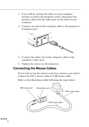 Page 24  n  n  n  n
8
1. If you will be viewing the video on your computer 
monitor as well as the projector screen, disconnect the 
monitor cable from the video port on the back of your 
computer.
2. Connect one end of the computer cable to the projector’s 
Computer port. 
3. Connect the other end of the computer cable to the 
computer’s video port.
4. Tighten the screws on all connectors.
Connecting the Mouse Cables
If you want to use the remote control as a mouse, you need to 
connect the PS/2 mouse cable or...