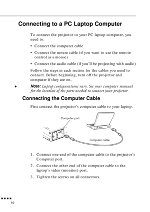 Page 26 
  n  n  n  n 
10  Connecting to a PC Laptop Computer   To connect the projector to your PC laptop computer, you 
need to:
• Connect the computer cable
• Connect the mouse cable (if you want to use the remote 
control as a mouse)
• Connect the audio cable (if you’ll be projecting with audio)
Follow the steps in each section for the cables you need to 
connect. Before beginning, turn off the projector and 
computer if they are on.
  ¨  Note:   Laptop configurations vary. See your computer manual 
for the...