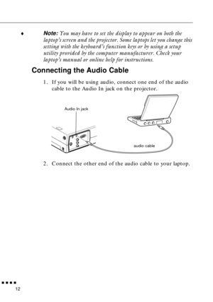 Page 28 
  n  n  n  n 
12  ¨  Note:   You may have to set the display to appear on both the 
laptop’s screen and the projector. Some laptops let you change this 
setting with the keyboard’s function keys or by using a setup 
utility provided by the computer manufacturer. Check your 
laptop’s manual or online help for instructions.  Connecting the Audio Cable  1. If you will be using audio, connect one end of the audio 
cable to the Audio In jack on the projector.   
2. Connect the other end of the audio cable...