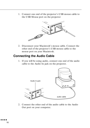 Page 32 
  n  n  n  n 
16  1. Connect one end of the projector’s USB mouse cable to 
the USB Mouse port on the projector
2. Disconnect your Macintosh’s mouse cable. Connect the 
other end of the projector’s USB mouse cable to the 
mouse port on your Macintosh.  Connecting the Audio Cable  1. If you will be using audio, connect one end of the audio 
cable to the Audio In jack on the projector.   
2. Connect the other end of the audio cable to the Audio 
Out port on your computer.  
Audio In jack
audio cable 