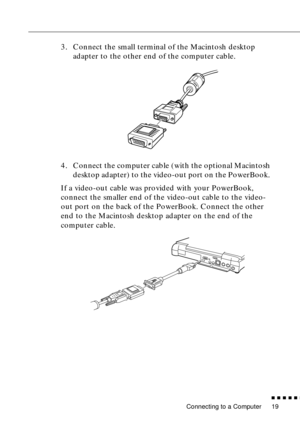 Page 35 
Connecting to a Computer 
n  n  n  n  n  
n
 
19  3. Connect the small terminal of the Macintosh desktop 
adapter to the other end of the computer cable.
4. Connect the computer cable (with the optional Macintosh 
desktop adapter) to the video-out port on the PowerBook. 
If a video-out cable was provided with your PowerBook, 
connect the smaller end of the video-out cable to the video-
out port on the back of the PowerBook. Connect the other 
end to the Macintosh desktop adapter on the end of the...