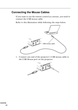 Page 36 
  n  n  n  n 
20  Connecting the Mouse Cables  If you want to use the remote control as a mouse, you need to 
connect the USB mouse cable.
Refer to this illustration while following the steps below. 
1. Connect one end of the projector’s USB mouse cable to 
the USB Mouse port on the projector.
USB mouse cable 