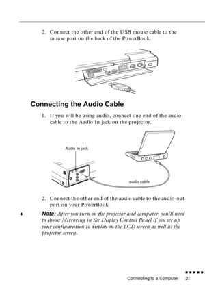 Page 37 
Connecting to a Computer 
n  n  n  n  n  
n
 
21  2. Connect the other end of the USB mouse cable to the 
mouse port on the back of the PowerBook.  Connecting the Audio Cable  1. If you will be using audio, connect one end of the audio 
cable to the Audio In jack on the projector. 
2. Connect the other end of the audio cable to the audio-out 
port on your PowerBook. 
¨
Note: After you turn on the projector and computer, you’ll need 
to choose Mirroring in the Display Control Panel if you set up 
your...