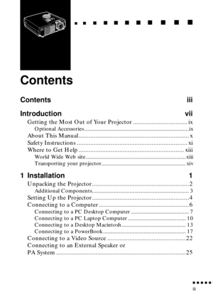 Page 5 
n  n  n  n  n  
n
 
iii 
   
  
n
 
     
   
n 
        
  
n 
      
n 
   
    
n 
     
n 
      
n 
     n 
    
  
n
 
    
  
n 
      
n
 
      
n 
       
n
 
       
n 
       
n
 
Contents 
Contents iii
Introduction vii 
Getting the Most Out of Your Projector ................................ ix 
Optional Accessories ...................................................................ix 
About This Manual................................................................. x
Safety Instructions...