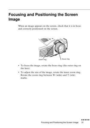 Page 47Focusing and Positioning the Screen Image
n  n  n  n  n  n
31
Focusing and Positioning the Screen 
Image
When an image appears on the screen, check that it is in focus 
and correctly positioned on the screen.
• To focus the image, rotate the focus ring (the outer ring on 
the lens). 
• To adjust the size of the image, rotate the inner zoom ring. 
Rotate the zoom ring between W (wide) and T (tele) 
marks.
zoom ringfocus ring 