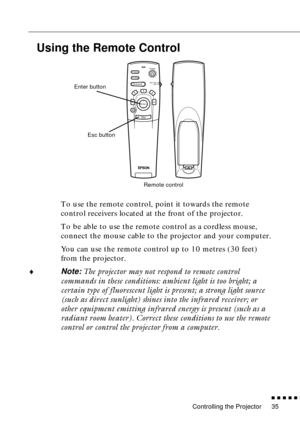 Page 51Controlling the Projector
n  n  n  n  n  n
35
Using the Remote Control
To use the remote control, point it towards the remote 
control receivers located at the front of the projector.
To be able to use the remote control as a cordless mouse, 
connect the mouse cable to the projector and your computer.
You can use the remote control up to 10 metres (30 feet) 
from the projector.
¨
Note: The projector may not respond to remote control 
commands in these conditions: ambient light is too bright; a 
certain...