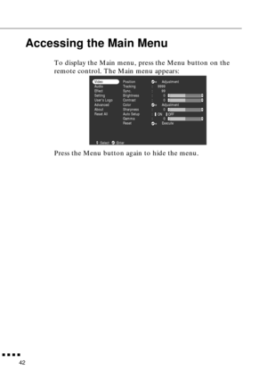 Page 58  n  n  n  n
42
Accessing the Main Menu
To display the Main menu, press the Menu button on the 
remote control. The Main menu appears:
Press the Menu button again to hide the menu. 
Position
Tracking
Sync.
Brightness
Contrast
Color
Sharpness
Auto Setup
Gamma
ResetAdjustment
Adjustment
Execute :
:
:
:
:
:
:
:9999
99
0
0
0
0 Video
Audio
Effect
Setting
Users Logo
Advanced
About
Reset All
ON OFF
:Select :Enter 