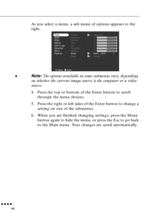 Page 60  n  n  n  n
44
As you select a menu, a sub menu of options appears to the 
right.
¨
Note: The options available in some submenus vary, depending 
on whether the current image source is the computer or a video 
source.
4. Press the top or bottom of the Enter button to scroll 
through the menu choices.
5. Press the right or left sides of the Enter button to change a 
setting on one of the submenus.
6. When you are finished changing settings, press the Menu 
button again to hide the menu, or press the Esc...