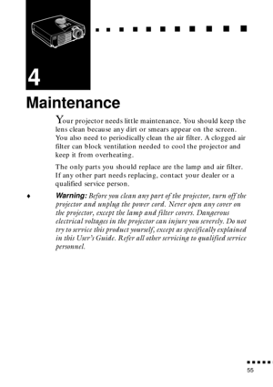 Page 71  n     n        n     n     n    n     n     n    n    n     n     n      n      n      n
n  n  n  n  n  n
55
4
Maintenance
Your projector needs little maintenance. You should keep the 
lens clean because any dirt or smears appear on the screen. 
You also need to periodically clean the air filter. A clogged air 
filter can block ventilation needed to cool the projector and 
keep it from overheating.
The only parts you should replace are the lamp and air filter. 
If any other part needs replacing,...
