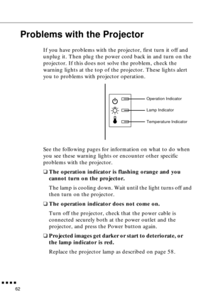 Page 78  n  n  n  n
62
Problems with the Projector
If you have problems with the projector, first turn it off and 
unplug it. Then plug the power cord back in and turn on the 
projector. If this does not solve the problem, check the 
warning lights at the top of the projector. These lights alert 
you to problems with projector operation. 
See the following pages for information on what to do when 
you see these warning lights or encounter other specific 
problems with the projector.
qThe operation indicator is...