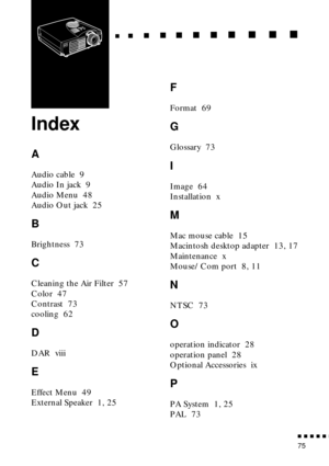 Page 91n  n  n  n  n  n
75
  n     n        n     n     n    n     n     n    n    n     n     n      n      n      n
Index
A
Audio cable  9
Audio In jack  9
Audio Menu  48
Audio Out jack  25
B
Brightness  73
C
Cleaning the Air Filter  57
Color  47
Contrast  73
cooling  62
D
DAR  viii
E
Effect Menu  49
External Speaker  1, 25
F
Format  69
G
Glossary  73
I
Image  64
Installation  x
M
Mac mouse cable  15
Macintosh desktop adapter  13, 17
Maintenance  x
Mouse/Com port  8, 11
N
NTSC  73
O
operation indicator  28...