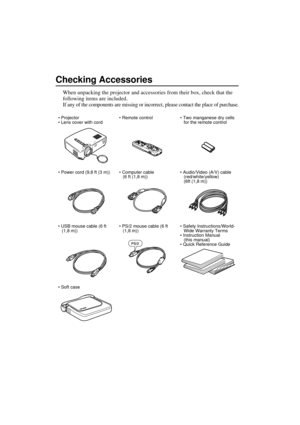 Page 2Checking Accessories
When unpacking the projector and accessories from their box, check that the 
following items are included.
If any of the components are missing or incorrect, please contact the place of purchase.
•Projector
 Lens cover with cord Remote control  Two manganese dry cells 
for the remote control
 Power cord (9,8 ft (3 m))  Computer cable 
(6 ft (1,8 m)) Audio/Video (A/V) cable
(red/white/yellow)
(6ft (1,8 m))
 USB mouse cable (6 ft 
(1,8 m)) PS/2 mouse cable (6 ft 
(1,8 m))...