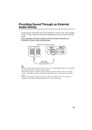 Page 2523
Providing Sound Through an External 
Audio Device
Connecting the Audio Out port of your projector to a PA system, active speaker 
system, or other speakers with built-in amplifiers provides powerful, pleasing 
sound.
Use a separately sold audio connection cable (pin ring) connecting to a 
0.14inches (3.5mm)  stereo mini-jack plug.
Tip:
 When a cable is connected at the 
Audio Out port the sound output will be switched from 
the built-in speaker to external sound output.
 Though the projector outputs...