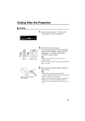 Page 3331
Ending After the Projection
Ending
1.Press the Power button.  A Power Off 
confirmation message is displayed.
2.Press the Power button again.
The projector lamp goes out, the operation 
display indicator flashes orange, and after 
cool-down
* is complete, the indicator 
switches to steady orange.
Tip:
If you do not wish to shut the power, press 
another button.
Or, if no action is taken, the message disappears 
after 7 seconds.
3.Check that the operation display indicator 
lights orange.
Tip:
 The...