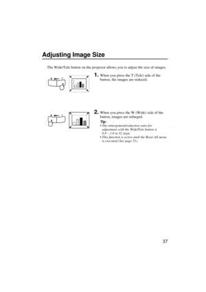 Page 3937
Adjusting Image Size
The Wide/Tele button on the projector allows you to adjust the size of images.
1.When you press the T (Tele) side of the 
button, the images are reduced.
2.When you press the W (Wide) side of the 
button, images are enlarged.
Tip:
 The enlargement/reduction ratio for 
adjustment with the Wide/Tele button is 
0.8 – 1.0 in 32 steps.
 This function is active until the Reset All menu 
is executed (See page 51). 