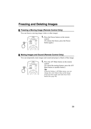 Page 4139
Freezing and Deleting Images
Freezing a Moving Image (Remote Control Only)
You can freeze a moving image (video or other image).
1.Press the Freeze button on the remote 
control.
(To release the freeze, press the Freeze 
button again.)
Muting Images and Sound (Remote Control Only)
You can temporarily mute images and sound and project a black or blue image.
1.Press the A/V Mute button on the remote 
control.
(To cancel the muting feature, press the A/V 
Mute button or another button.)
Tip:
Using the...