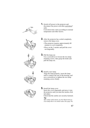 Page 6967
1.Switch off power to the projector and 
disconnect the power cord after cool-down
* 
ends.
Cool-down time varies according to external 
temperature and other factors.
2.After the projector has cooled completely, 
remove the lamp cover.
 The projector requires approximately 60 
minutes to cool completely.
 Press on the 2 catches and pull the cover 
out diagonally.
3.Pull the lamp out.
Use a screwdriver to loosen the two lamp 
retaining screws, then grasp the holds and 
pull the lamp out.
4.Install a...