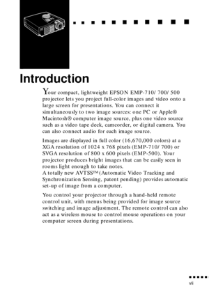 Page 11 
  
  
n
 
    
   
n 
        
  
n 
      
n 
   
    
n 
     
n 
      
n 
     n 
    
  
n
 
    
  
n 
      
n
 
      
n 
       
n
 
       
n 
       
n
 
n  n  n  n  n  
n
 
vii 
Introduction 
Y 
our compact, lightweight EPSON EMP-710/700/500 
projector lets you project full-color images and video onto a 
large screen for presentations. You can connect it 
simultaneously to two image sources: one PC or Apple® 
Macintosh® computer image source, plus one video source 
such as a video tape...