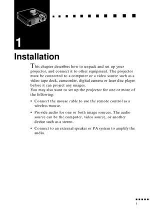 Page 19  n     n        n     n     n    n     n     n    n    n     n     n      n      n      n
n  n  n  n  n  n
1
1
Installation
This chapter describes how to unpack and set up your 
projector, and connect it to other equipment. The projector 
must be connected to a computer or a video source such as a 
video tape deck, camcorder, digital camera or laser disc player 
before it can project any images.
You may also want to set up the projector for one or more of 
the following:
• Connect the mouse cable to use...